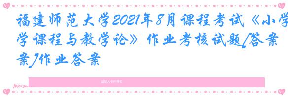 福建师范大学2021年8月课程考试《小学课程与教学论》作业考核试题[答案]作业答案