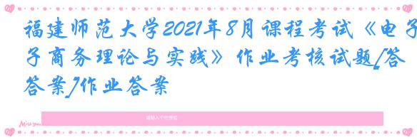 福建师范大学2021年8月课程考试《电子商务理论与实践》作业考核试题[答案]作业答案