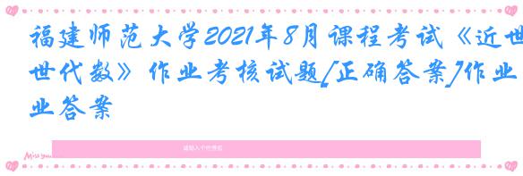 福建师范大学2021年8月课程考试《近世代数》作业考核试题[正确答案]作业答案