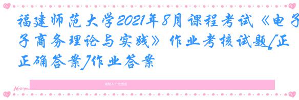 福建师范大学2021年8月课程考试《电子商务理论与实践》作业考核试题[正确答案]作业答案