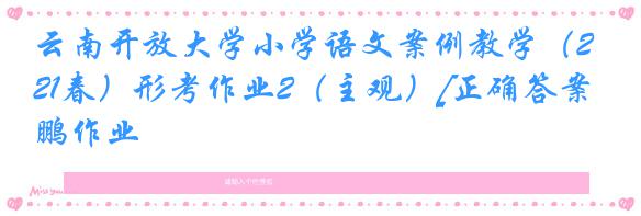 云南开放大学小学语文案例教学（21春）形考作业2（主观）[正确答案]奥鹏作业