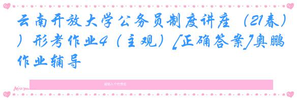 云南开放大学公务员制度讲座（21春）形考作业4（主观）[正确答案]奥鹏作业辅导