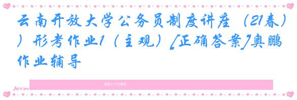 云南开放大学公务员制度讲座（21春）形考作业1（主观）[正确答案]奥鹏作业辅导