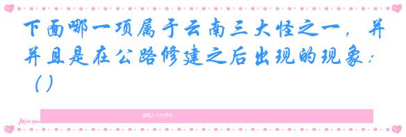 下面哪一项属于云南三大怪之一，并且是在公路修建之后出现的现象：（）