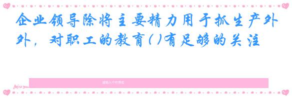 企业领导除将主要精力用于抓生产外，对职工的教育( )有足够的关注