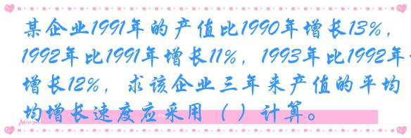 某企业1991年的产值比1990年增长13%，1992年比1991年增长11%，1993年比1992年增长12%，求该企业三年来产值的平均增长速度应采用（ ）计算。