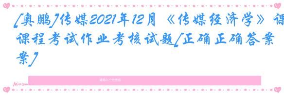 [奥鹏]传媒2021年12月《传媒经济学》课程考试作业考核试题[正确正确答案]