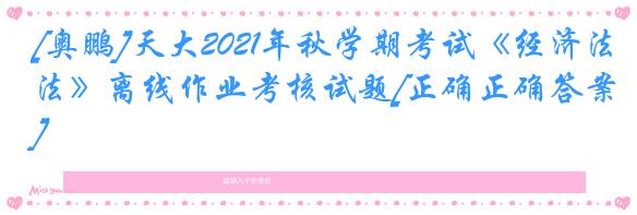 [奥鹏]天大2021年秋学期考试《经济法》离线作业考核试题[正确正确答案]