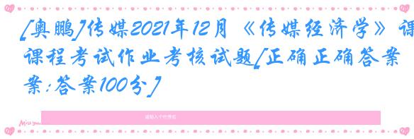 [奥鹏]传媒2021年12月《传媒经济学》课程考试作业考核试题[正确正确答案:答案100分]