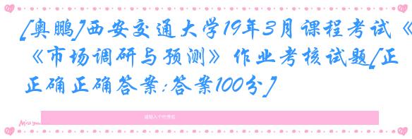 [奥鹏]西安交通大学19年3月课程考试《市场调研与预测》作业考核试题[正确正确答案:答案100分]