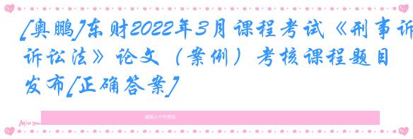 [奥鹏]东财2022年3月课程考试《刑事诉讼法》论文（案例）考核课程题目发布[正确答案]