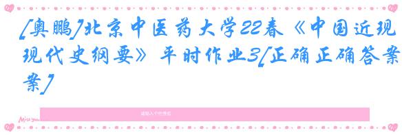 [奥鹏]北京中医药大学22春《中国近现代史纲要》平时作业3[正确正确答案]