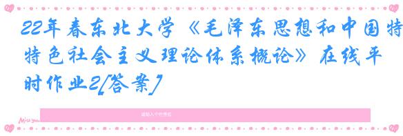 22年春东北大学《毛泽东思想和中国特色社会主义理论体系概论》在线平时作业2[答案]