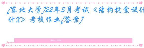 [东北大学]22年3月考试《结构抗震设计X》考核作业[答案]