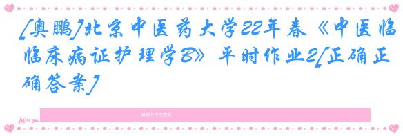 [奥鹏]北京中医药大学22年春《中医临床病证护理学B》平时作业2[正确正确答案]