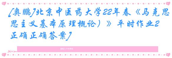 [奥鹏]北京中医药大学22年春《马克思主义基本原理概论）》平时作业2[正确正确答案]