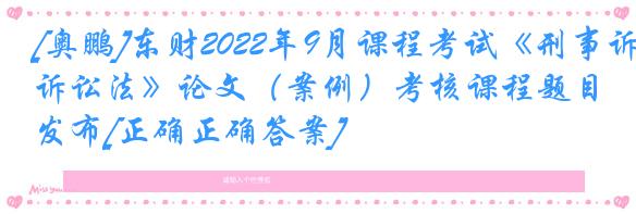 [奥鹏]东财2022年9月课程考试《刑事诉讼法》论文（案例）考核课程题目发布[正确正确答案]