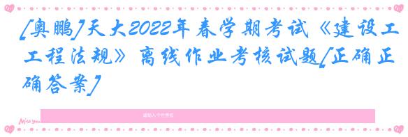 [奥鹏]天大2022年春学期考试《建设工程法规》离线作业考核试题[正确正确答案]