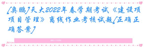 [奥鹏]天大2022年春学期考试《建设项目管理》离线作业考核试题[正确正确答案]