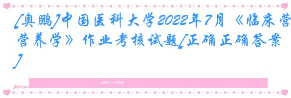 [奥鹏]中国医科大学2022年7月《临床营养学》作业考核试题[正确正确答案]