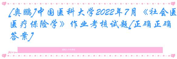 [奥鹏]中国医科大学2022年7月《社会医疗保险学》作业考核试题[正确正确答案]