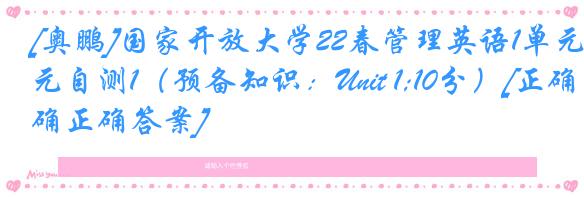 [奥鹏]国家开放大学22春管理英语1单元自测1（预备知识：Unit 1;10分）[正确正确答案]