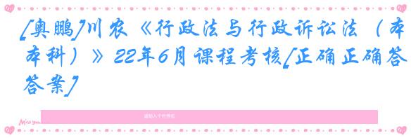 [奥鹏]川农《行政法与行政诉讼法（本科）》22年6月课程考核[正确正确答案]