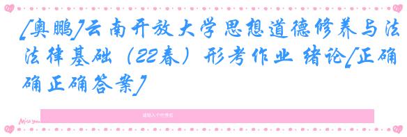 [奥鹏]云南开放大学思想道德修养与法律基础（22春）形考作业 绪论[正确正确答案]