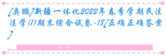 [奥鹏]新疆一体化2022年春季学期民法学(1)期末综合试卷-18[正确正确答案]