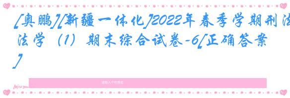 [奥鹏][新疆一体化]2022年春季学期刑法学（1）期末综合试卷-6[正确答案]