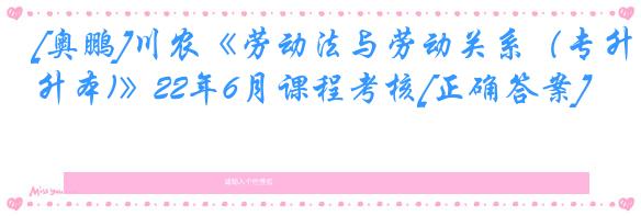 [奥鹏]川农《劳动法与劳动关系（专升本)》22年6月课程考核[正确答案]