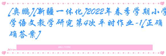 [奥鹏][新疆一体化]2022年春季学期小学语文教学研究第4次平时作业-1[正确答案]