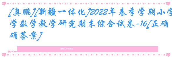 [奥鹏][新疆一体化]2022年春季学期小学数学教学研究期末综合试卷-16[正确答案]