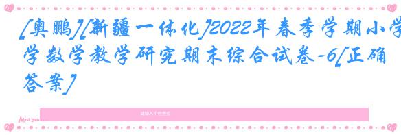 [奥鹏][新疆一体化]2022年春季学期小学数学教学研究期末综合试卷-6[正确答案]