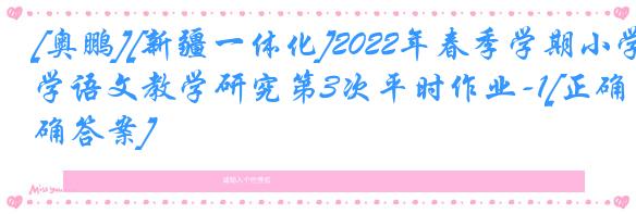 [奥鹏][新疆一体化]2022年春季学期小学语文教学研究第3次平时作业-1[正确答案]