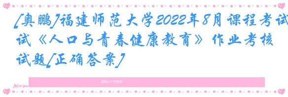 [奥鹏]福建师范大学2022年8月课程考试《人口与青春健康教育》作业考核试题[正确答案]