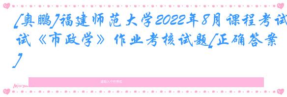 [奥鹏]福建师范大学2022年8月课程考试《市政学》作业考核试题[正确答案]