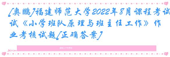 [奥鹏]福建师范大学2022年8月课程考试《小学班队原理与班主任工作》作业考核试题[正确答案]