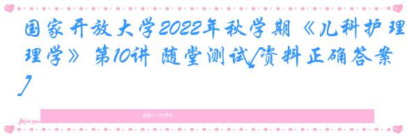 国家开放大学2022年秋学期《儿科护理学》第10讲 随堂测试[资料正确答案]