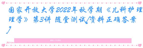 国家开放大学2022年秋学期《儿科护理学》第3讲 随堂测试[资料正确答案]