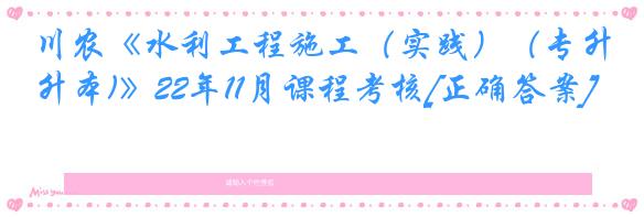 川农《水利工程施工（实践）（专升本)》22年11月课程考核[正确答案]