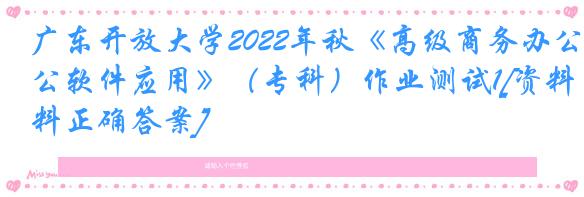 广东开放大学2022年秋《高级商务办公软件应用》（专科）作业测试1[资料正确答案]