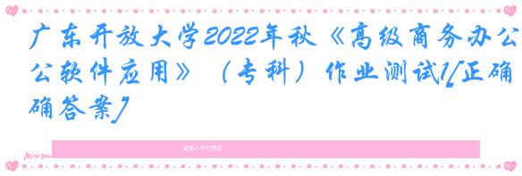 广东开放大学2022年秋《高级商务办公软件应用》（专科）作业测试1[正确答案]