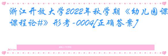 浙江开放大学2022年秋学期《幼儿园课程论#》形考-0004[正确答案]