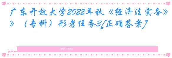 广东开放大学2022年秋《经济法实务》（专科）形考任务3[正确答案]