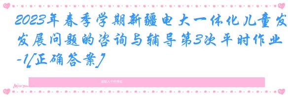 2023年春季学期新疆电大一体化儿童发展问题的咨询与辅导第3次平时作业-1[正确答案]