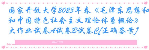 国家开放大学2023年春《毛泽东思想和中国特色社会主义理论体系概论》大作业试卷A试卷B试卷C[正确答案]