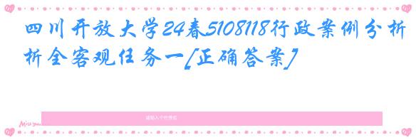 四川开放大学24春5108118行政案例分析全客观任务一[正确答案]