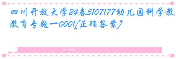 四川开放大学24春5107177幼儿园科学教育专题一0001[正确答案]