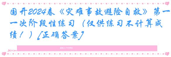 国开2024春《灾难事故避险自救》第一次阶段性练习（仅供练习不计算成绩！）[正确答案]